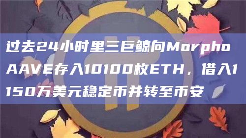 过去24小时里三巨鲸向Morpho AAVE存入10100枚ETH,借入1150万美元稳定币并转至币安 过去24小时里三巨鲸向Morpho AAVE存入10100枚ETH,借入1150万美元稳定币并转至币安