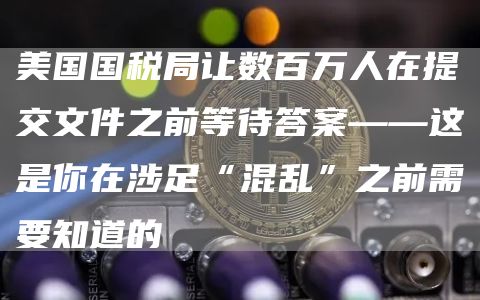 美国国税局让数百万人在提交文件之前等待答案——这是你在涉足“混乱”之前需要知道的