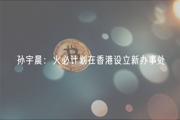 孙宇晨：火必计划在香港设立新办事处