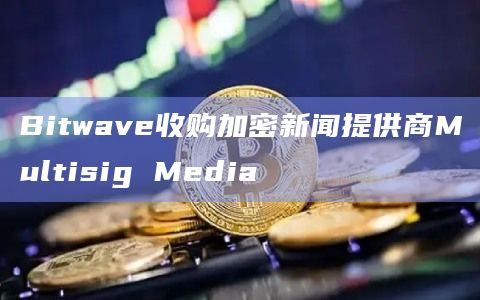 Bitwave收购加密新闻提供商Multisig Media