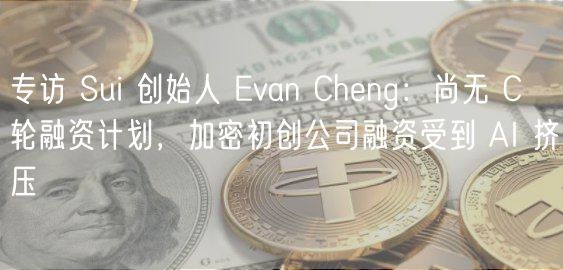 专访 Sui 创始人 Evan Cheng：尚无 C 轮融资计划，加密初创公司融资受到 AI 挤压