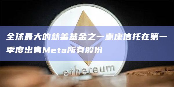 全球最大的慈善基金之一惠康信托在第一季度出售Meta所有股份