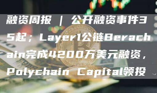 融资周报 | 公开融资事件35起；Layer1公链Berachain完成4200万美元融资，Polychain Capital领投