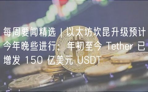 每周要闻精选 | 以太坊坎昆升级预计今年晚些进行;年初至今 Tether 已增发 150 亿美元 USDT