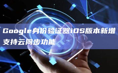 Google身份验证器iOS版本新增支持云同步功能