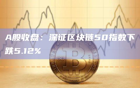 A股收盘:深证区块链50指数下跌5.12%
