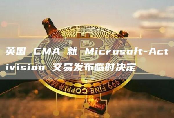 英国 CMA 就 Microsoft-Activision 交易发布临时决定
