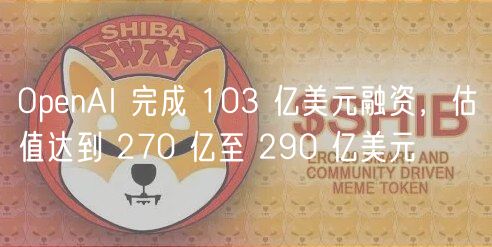 OpenAI 完成 103 亿美元融资，估值达到 270 亿至 290 亿美元