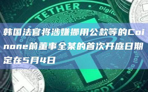 韩国法官将涉嫌挪用公款等的Coinone前董事全某的首次开庭日期定在5月4日