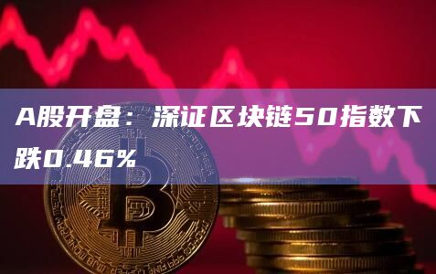A股开盘：深证区块链50指数下跌0.46%
