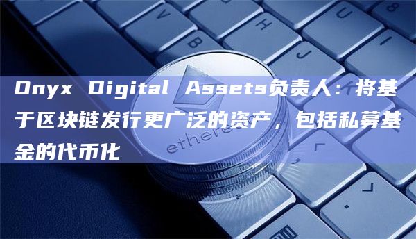 Onyx Digital Assets负责人：将基于区块链发行更广泛的资产，包括私募基金的代币化