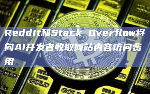 Reddit和Stack Overflow将向AI开发者收取网站内容访问费用
