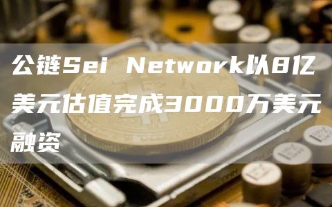公链Sei Network以8亿美元估值完成3000万美元融资 公链Sei Network以8亿美元估值完成3000万美元融资