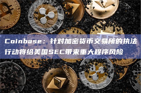 Coinbase:针对加密货币交易所的执法行动将给美国SEC带来重大程序风险