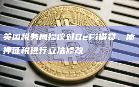 英国税务局提议对DeFi借贷、质押征税进行立法修改