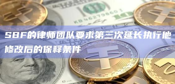 SBF的律师团队要求第三次延长执行他修改后的保释条件