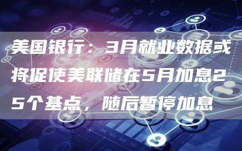 美国银行：3月就业数据或将促使美联储在5月加息25个基点，随后暂停加息