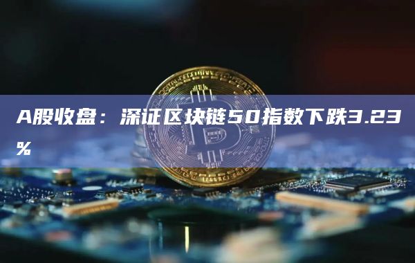 A股收盘:深证区块链50指数下跌3.23%