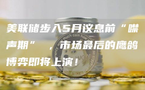 美联储步入5月议息前“噤声期” ，市场最后的鹰鸽博弈即将上演！