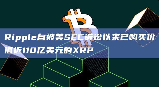 Ripple自被美SEC诉讼以来已购买价值近110亿美元的XRP