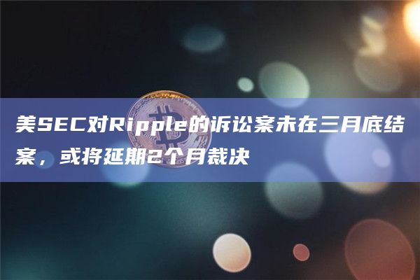 美SEC对Ripple的诉讼案未在三月底结案，或将延期2个月裁决