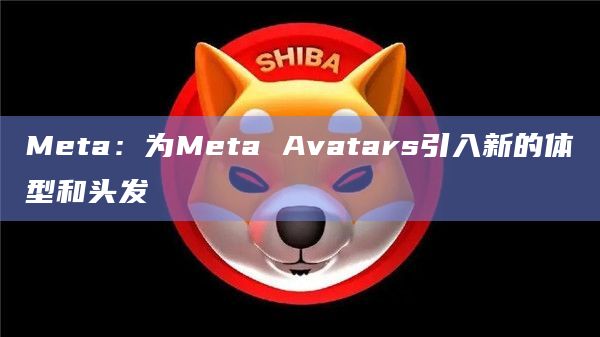 Meta：为Meta Avatars引入新的体型和头发