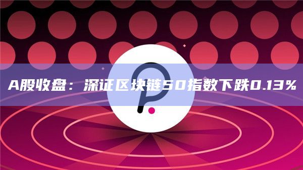 A股收盘：深证区块链50指数下跌0.13%