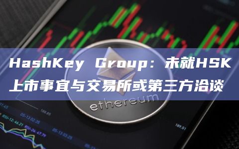 HashKey Group：未就HSK上市事宜与交易所或第三方洽谈