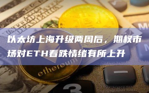 以太坊上海升级两周后，期权市场对ETH看跌情绪有所上升