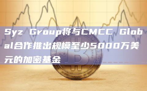 Syz Group将与CMCC Global合作推出规模至少5000万美元的加密基金