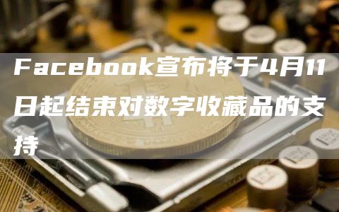 Facebook宣布将于4月11日起结束对数字收藏品的支持