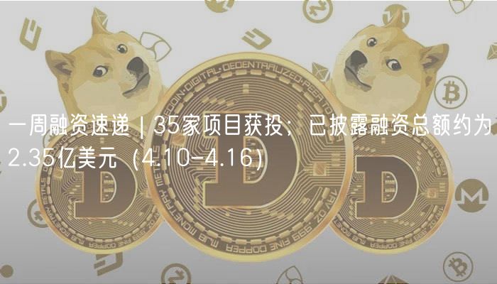一周融资速递 | 35家项目获投；已披露融资总额约为2.35亿美元（4.10-4.16）