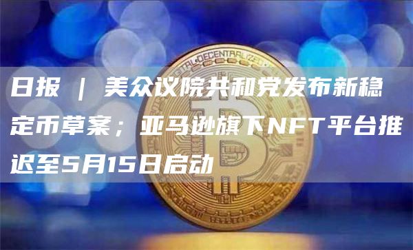 日报 | 美众议院共和党发布新稳定币草案；亚马逊旗下NFT平台推迟至5月15日启动