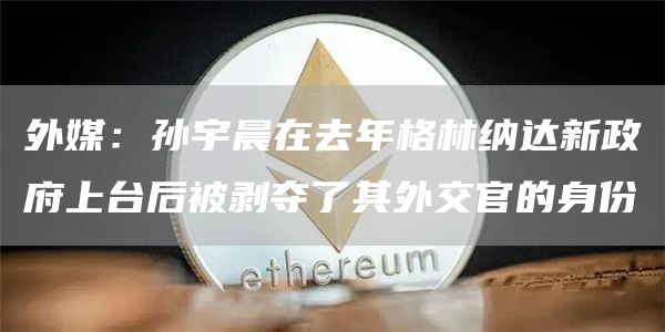 外媒：孙宇晨在去年格林纳达新政府上台后被剥夺了其外交官的身份