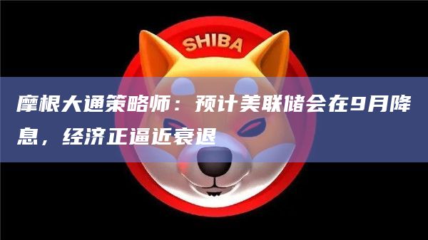 摩根大通策略师：预计美联储会在9月降息，经济正逼近衰退