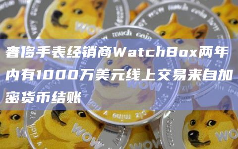 奢侈手表经销商WatchBox两年内有1000万美元线上交易来自加密货币结账