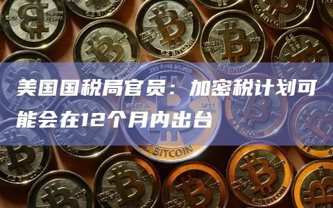 美国国税局官员：加密税计划可能会在12个月内出台