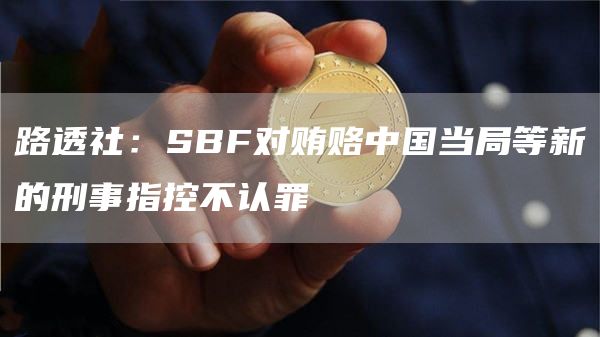 路透社：SBF对贿赂中国当局等新的刑事指控不认罪