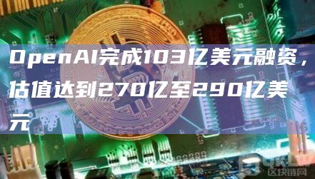 OpenAI完成103亿美元融资，估值达到270亿至290亿美元