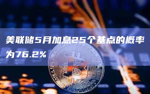 美联储5月加息25个基点的概率为76.2%
