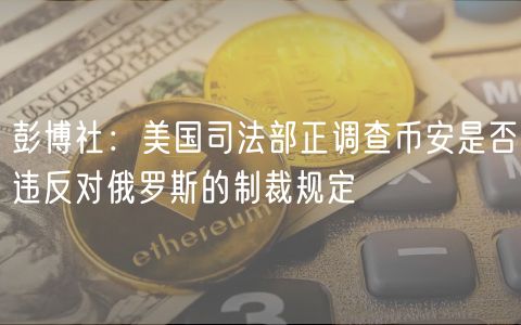 彭博社：美国司法部正调查币安是否违反对俄罗斯的制裁规定