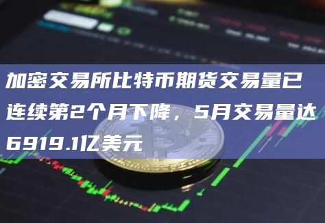 加密交易所比特币期货交易量已连续第2个月下降，5月交易量达6919.1亿美元