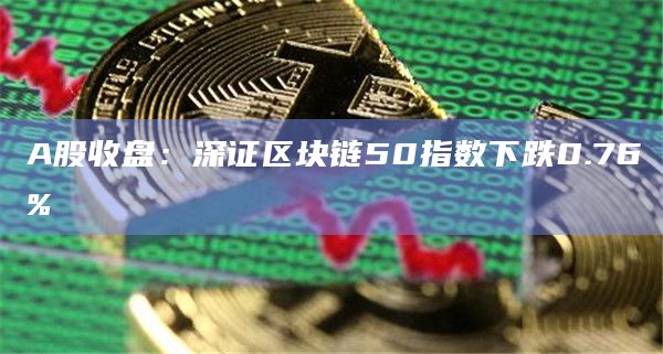 A股收盘：深证区块链50指数下跌0.76%