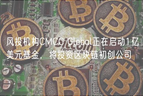 风投机构CMCC Global正在启动1亿美元基金，将投资区块链初创公司