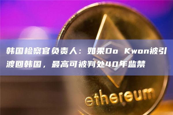 韩国检察官负责人：如果Do Kwon被引渡回韩国，最高可被判处40年监禁