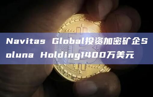 Navitas Global投资加密矿企Soluna Holding1400万美元