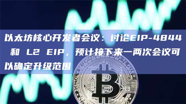 以太坊核心开发者会议：讨论EIP-4844 和 L2 EIP，预计接下来一两次会议可以确定升级范围