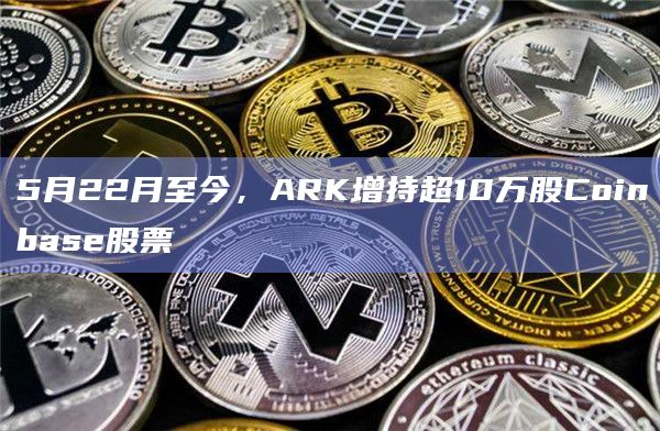 5月22月至今，ARK增持超10万股Coinbase股票