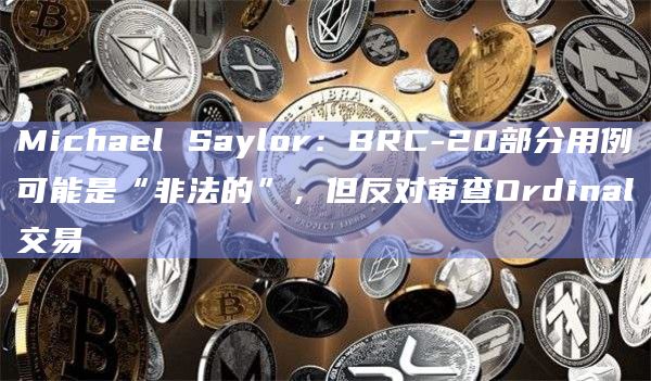 Michael Saylor:BRC-20部分用例可能是“非法的”,但反对审查Ordinal交易