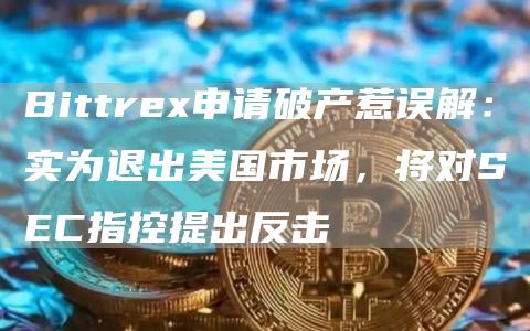 Bittrex申请破产惹误解：实为退出美国市场，将对SEC指控提出反击